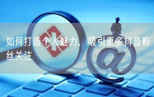 如何打造个人魅力，吸引更多抖音粉丝关注