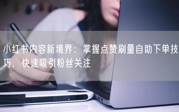 小红书内容新境界：掌握点赞刷量自助下单技巧，快速吸引粉丝关注